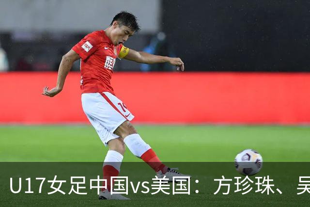U17女足中国vs美国：方珍珠、吴逸晨出战，刘雨希、徐晓棠首发